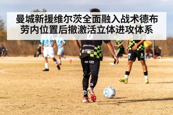 曼城新援维尔茨全面融入战术德布劳内位置后撤激活立体进攻体系