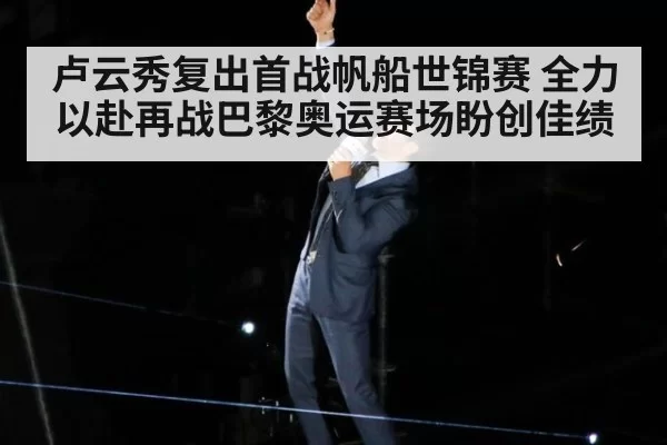 卢云秀复出首战帆船世锦赛 全力以赴再战巴黎奥运赛场盼创佳绩