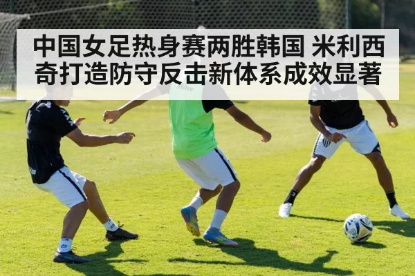 中国女足热身赛两胜韩国 米利西奇打造防守反击新体系成效显著